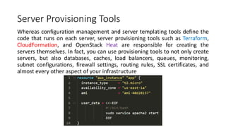 Server Provisioning Tools
Whereas configuration management and server templating tools define the
code that runs on each server, server provisioning tools such as Terraform,
CloudFormation, and OpenStack Heat are responsible for creating the
servers themselves. In fact, you can use provisioning tools to not only create
servers, but also databases, caches, load balancers, queues, monitoring,
subnet configurations, firewall settings, routing rules, SSL certificates, and
almost every other aspect of your infrastructure
 