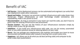Benefit of IAC
• Self Service : Entire deployment process can be automated and engineers can write their
own deployment codes when necessary.
• Speed and Safety : Computer can provision multiple infrastructure with codes faster than
human can. Proper infrastructure as code technology enable consistency and
repeatability, make it less prone to error.
• Documentation : As long as everyone in your team can read the code, you don't have to
guess how the existing infrastructure was provisioned
• Version Control : You can see the history of your infrastructure evolution simply by
taking a look at your IaC git commits.
• Validation : If you build your infrastructure with code, you can do review, automated
tests, or any other practices aimed at reducing defects on your code.
• Reuse : You can package your deployments into modules and enable your team to reuse
documented and battle tested code instead of starting from scratch every time.
• Happiness : IaC allows you to do what you do best (writing code) and computer to do
what it does best (automation).
 