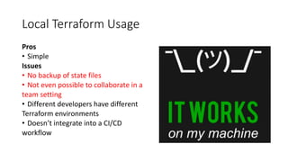 Local Terraform Usage
Pros
• Simple
Issues
• No backup of state files
• Not even possible to collaborate in a
team setting
• Different developers have different
Terraform environments
• Doesn’t integrate into a CI/CD
workflow
 