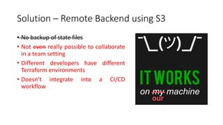 Solution – Remote Backend using S3
• No backup of state files
• Not even really possible to collaborate
in a team setting
• Different developers have different
Terraform environments
• Doesn’t integrate into a CI/CD
workflow
 