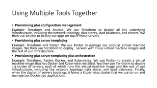 Using Multiple Tools Together
• Provisioning plus configuration management
Example: Terraform and Ansible. We use Terraform to deploy all the underlying
infrastructure, including the network topology, data stores, load balancers, and servers. We
then use Ansible to deploy our apps on top of those servers.
• Provisioning plus server templating
Example: Terraform and Packer. We use Packer to package our apps as virtual machine
images. We then use Terraform to deploy : servers with these virtual machine images and
the rest of our infrastructure.
• Provisioning plus server templating plus orchestration
Example: Terraform, Packer, Docker, and Kubernetes. We use Packer to create a virtual
machine image that has Docker and Kubernetes installed. You then use Terraform to deploy
: a cluster of servers, each of which runs this virtual machine image and the rest of our
infrastructure, including the network topology data stores and load balancers. Finally,
when the cluster of servers boots up, it forms a Kubernetes cluster that we use to run and
manage our Dockerized applications.
 