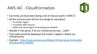 AWS IAC - CloudFormation
• Currently, we have been doing a lot of manual work in AWS 
• All this manual work will be very tough to reproduce:
• In another region
• In another AWS account
• Within the same region if everything was deleted
• Wouldn’t it be great, if all our infrastructure was… code?
• That code would be deployed and create / update / delete our
infrastructure
• Example : https://aws.amazon.com/blogs/mt/leveraging-immutable-
infrastructure-nubank/
 