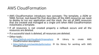 AWS CloudFormation
• AWS CloudFormation introduces two concepts: The template, a JSON or
YAML format, text-based file that describes all the AWS resources we need
to deploy to run our application and the stack, the set of AWS resources
that are created and managed as a single unit when AWS CloudFormation
instantiates a template.
• If all resources is not created properly a rollback occurs and all the
resources are deleted.
• If a successful stack is deleted, all resources are deleted.
• Other tools :
• https://github.com/cloudtools/troposphere  Library to create AWS
CloudFormation descriptions
• https://github.com/awslabs/goformation  Go library for working with AWS
CloudFormation
 