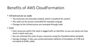 Benefits of AWS CloudFormation
• Infrastructure as code
• No resources are manually created, which is excellent for control
• The code can be version controlled for example using git
• Changes to the infrastructure are reviewed through code
• Cost
• Each resources within the stack is tagged with an identifier so you can easily see how
much a stack costs you
• You can estimate the costs of your resources using the CloudFormation template
• Savings strategy: In Dev, you could automation deletion of templates at 5 PM and
recreated at 8 AM, safely
 