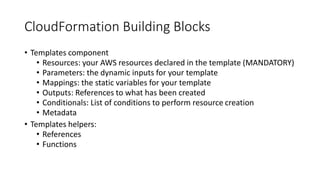 CloudFormation Building Blocks
• Templates component
• Resources: your AWS resources declared in the template (MANDATORY)
• Parameters: the dynamic inputs for your template
• Mappings: the static variables for your template
• Outputs: References to what has been created
• Conditionals: List of conditions to perform resource creation
• Metadata
• Templates helpers:
• References
• Functions
 