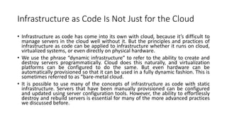 Infrastructure as Code Is Not Just for the Cloud
• Infrastructure as code has come into its own with cloud, because it’s difficult to
manage servers in the cloud well without it. But the principles and practices of
infrastructure as code can be applied to infrastructure whether it runs on cloud,
virtualized systems, or even directly on physical hardware.
• We use the phrase “dynamic infrastructure” to refer to the ability to create and
destroy servers programmatically. Cloud does this naturally, and virtualization
platforms can be configured to do the same. But even hardware can be
automatically provisioned so that it can be used in a fully dynamic fashion. This is
sometimes referred to as “bare-metal cloud.
• It is possible to use many of the concepts of infrastructure as code with static
infrastructure. Servers that have been manually provisioned can be configured
and updated using server configuration tools. However, the ability to effortlessly
destroy and rebuild servers is essential for many of the more advanced practices
we discussed before.
 