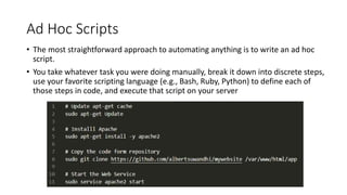 Ad Hoc Scripts
• The most straightforward approach to automating anything is to write an ad hoc
script.
• You take whatever task you were doing manually, break it down into discrete steps,
use your favorite scripting language (e.g., Bash, Ruby, Python) to define each of
those steps in code, and execute that script on your server
 