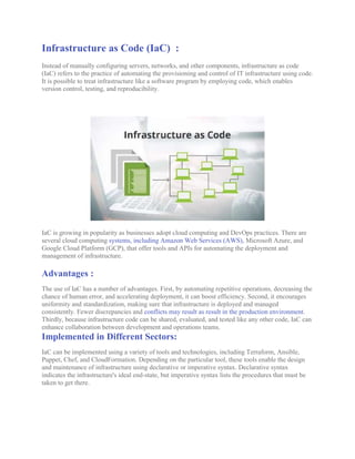 Infrastructure as Code (IaC) :
Instead of manually configuring servers, networks, and other components, infrastructure as code
(IaC) refers to the practice of automating the provisioning and control of IT infrastructure using code.
It is possible to treat infrastructure like a software program by employing code, which enables
version control, testing, and reproducibility.
IaC is growing in popularity as businesses adopt cloud computing and DevOps practices. There are
several cloud computing systems, including Amazon Web Services (AWS), Microsoft Azure, and
Google Cloud Platform (GCP), that offer tools and APIs for automating the deployment and
management of infrastructure.
Advantages :
The use of IaC has a number of advantages. First, by automating repetitive operations, decreasing the
chance of human error, and accelerating deployment, it can boost efficiency. Second, it encourages
uniformity and standardization, making sure that infrastructure is deployed and managed
consistently. Fewer discrepancies and conflicts may result as result in the production environment.
Thirdly, because infrastructure code can be shared, evaluated, and tested like any other code, IaC can
enhance collaboration between development and operations teams.
Implemented in Different Sectors:
IaC can be implemented using a variety of tools and technologies, including Terraform, Ansible,
Puppet, Chef, and CloudFormation. Depending on the particular tool, these tools enable the design
and maintenance of infrastructure using declarative or imperative syntax. Declarative syntax
indicates the infrastructure's ideal end-state, but imperative syntax lists the procedures that must be
taken to get there.
 