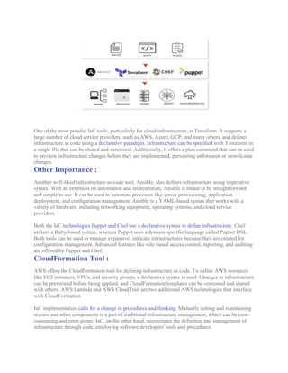 One of the most popular IaC tools, particularly for cloud infrastructure, is Terraform. It supports a
large number of cloud service providers, such as AWS, Azure, GCP, and many others, and defines
infrastructure as code using a declarative paradigm. Infrastructure can be specified with Terraform in
a single file that can be shared and versioned. Additionally, it offers a plan command that can be used
to preview infrastructure changes before they are implemented, preventing unforeseen or unwelcome
changes.
Other Importance :
Another well-liked infrastructure-as-code tool, Ansible, also defines infrastructure using imperative
syntax. With an emphasis on automation and orchestration, Ansible is meant to be straightforward
and simple to use. It can be used to automate processes like server provisioning, application
deployment, and configuration management. Ansible is a YAML-based syntax that works with a
variety of hardware, including networking equipment, operating systems, and cloud service
providers.
Both the IaC technologies Puppet and Chef use a declarative syntax to define infrastructure. Chef
utilizes a Ruby-based syntax, whereas Puppet uses a domain-specific language called Puppet DSL.
Both tools can be used to manage expansive, intricate infrastructures because they are created for
configuration management. Advanced features like role-based access control, reporting, and auditing
are offered by Puppet and Chef.
CloudFormation Tool :
AWS offers the CloudFormation tool for defining infrastructure as code. To define AWS resources
like EC2 instances, VPCs, and security groups, a declarative syntax is used. Changes to infrastructure
can be previewed before being applied, and CloudFormation templates can be versioned and shared
with others. AWS Lambda and AWS CloudTrail are two additional AWS technologies that interface
with CloudFormation.
IaC implementation calls for a change in procedures and thinking. Manually setting and maintaining
servers and other components is a part of traditional infrastructure management, which can be time-
consuming and error-prone. IaC, on the other hand, necessitates the definition and management of
infrastructure through code, employing software developers' tools and procedures.
 