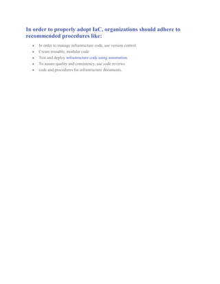 In order to properly adopt IaC, organizations should adhere to
recommended procedures like:
 In order to manage infrastructure code, use version control.
 Create reusable, modular code
 Test and deploy infrastructure code using automation.
 To assure quality and consistency, use code reviews.
 code and procedures for infrastructure documents.
 