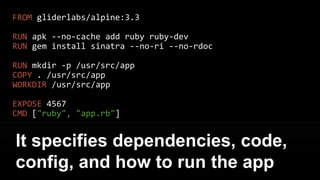 FROM gliderlabs/alpine:3.3
RUN apk --no-cache add ruby ruby-dev
RUN gem install sinatra --no-ri --no-rdoc
RUN mkdir -p /usr/src/app
COPY . /usr/src/app
WORKDIR /usr/src/app
EXPOSE 4567
CMD ["ruby", "app.rb"]
Here is the Dockerfile for the
Sinatra backend
 