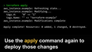 > terraform plan
~ aws_instance.example
tags.#: "0" => "1"
tags.Name: "" => "terraform-example"
Plan: 0 to add, 1 to change, 0 to destroy.
Use the plan command again to
verify your changes
 