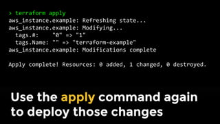 > terraform plan
~ aws_instance.example
tags.#: "0" => "1"
tags.Name: "" => "terraform-example"
Plan: 0 to add, 1 to change, 0 to destroy.
Use the plan command again to
verify your changes
 