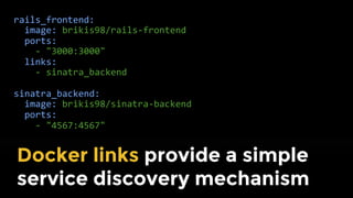 rails_frontend:
image: brikis98/rails-frontend
ports:
- "3000:3000"
links:
- sinatra_backend:sinatra_backend
sinatra_backend:
image: brikis98/sinatra-backend
ports:
- "4567:4567"
Define your entire dev stack as
code with docker-compose
 