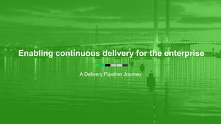 Enabling continuous delivery for the enterprise
A Delivery Pipeline Journey
 