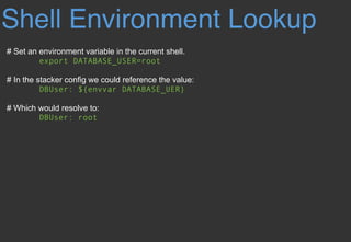 Shell Environment Lookup
# Set an environment variable in the current shell.
export DATABASE_USER=root
# In the stacker config we could reference the value:
DBUser: ${envvar DATABASE_UER}
# Which would resolve to:
DBUser: root
 
