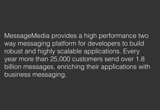 MessageMedia provides a high performance two
way messaging platform for developers to build
robust and highly scalable applications. Every
year more than 25,000 customers send over 1.8
billion messages, enriching their applications with
business messaging.
 