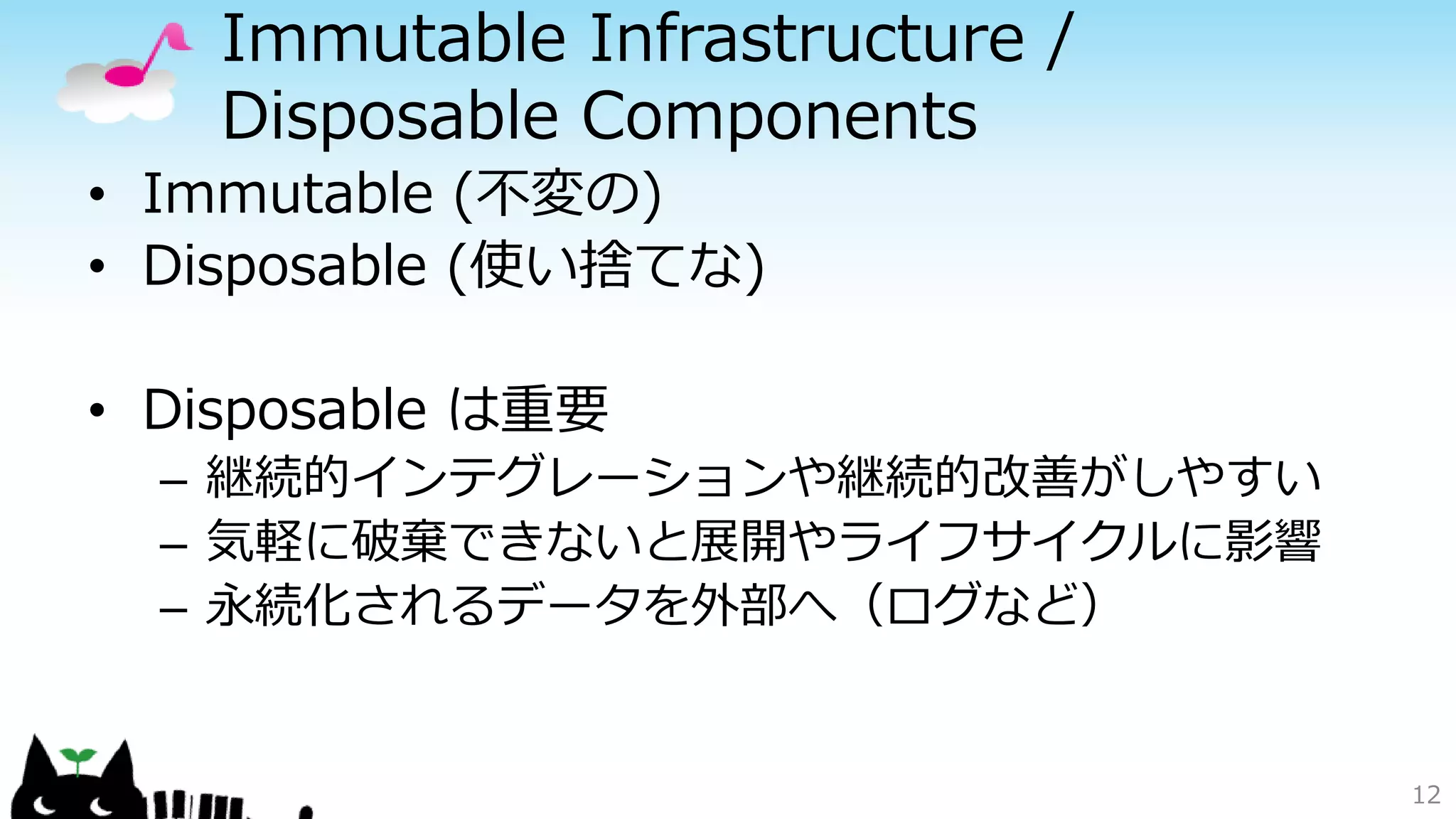 Immutable Infrastructure /
Disposable Components
• Immutable (不変の)
• Disposable (使い捨てな)
• Disposable は重要
– 継続的インテグレーションや継続的改善がしやすい
– 気軽に破棄できないと展開やライフサイクルに影響
– 永続化されるデータを外部へ（ログなど）
12
 