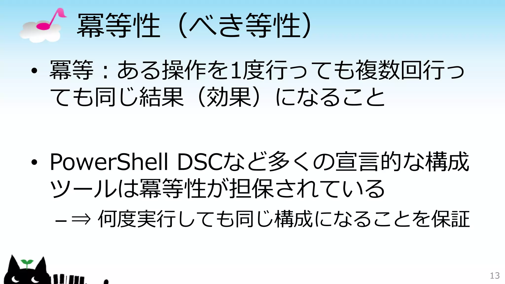 冪等性（べき等性）
• 冪等：ある操作を1度行っても複数回行っ
ても同じ結果（効果）になること
• PowerShell DSCなど多くの宣言的な構成
ツールは冪等性が担保されている
– ⇒ 何度実行しても同じ構成になることを保証
13
 