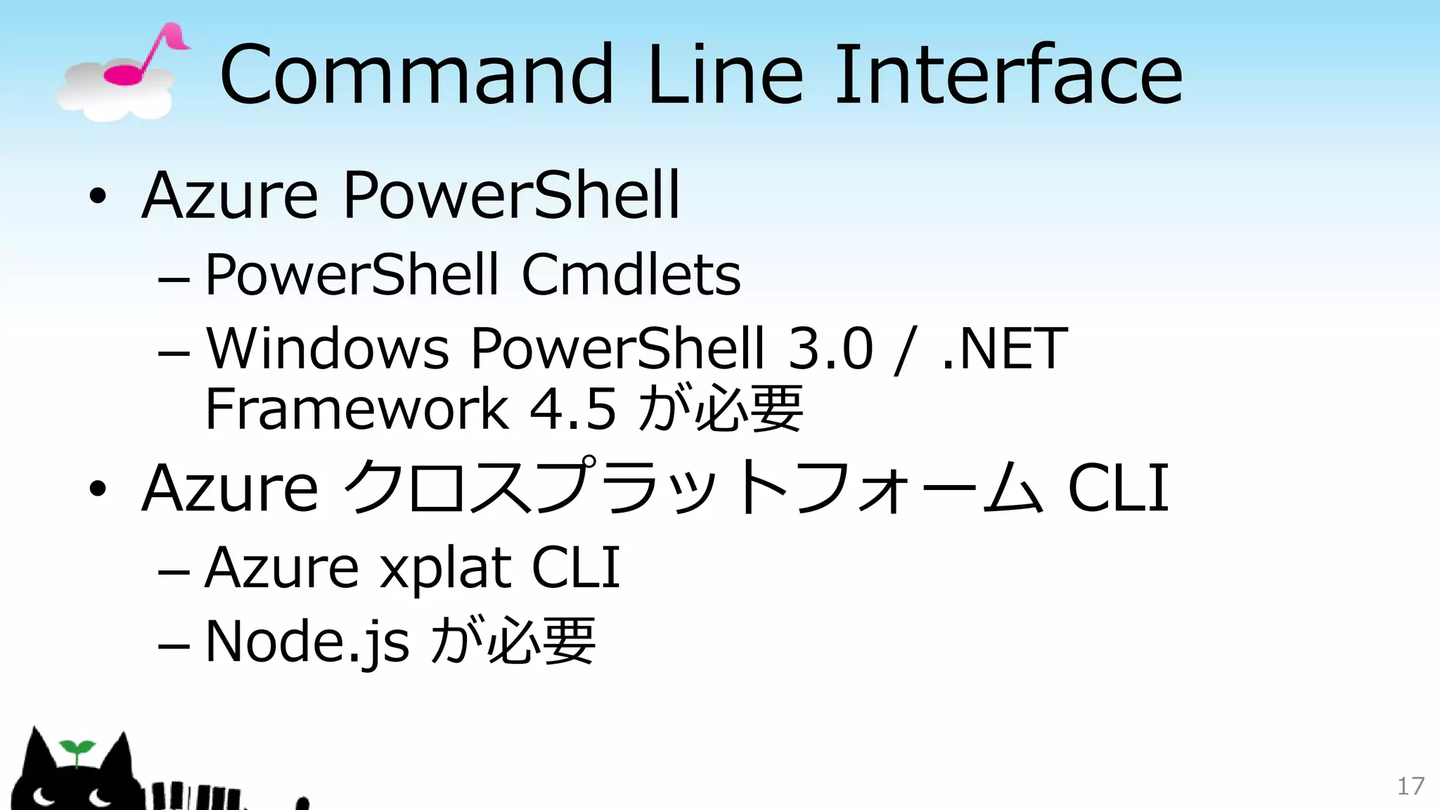 Command Line Interface
• Azure PowerShell
– PowerShell Cmdlets
– Windows PowerShell 3.0 / .NET
Framework 4.5 が必要
• Azure クロスプラットフォーム CLI
– Azure xplat CLI
– Node.js が必要
17
 