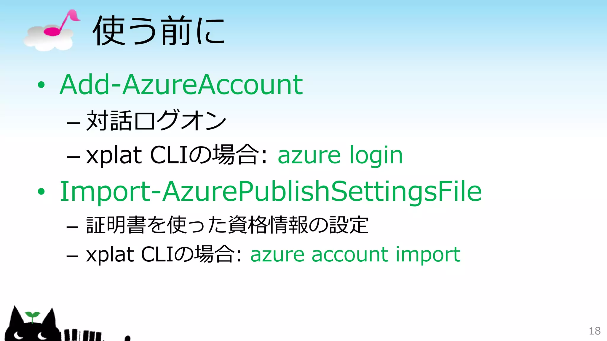 使う前に
• Add-AzureAccount
– 対話ログオン
– xplat CLIの場合: azure login
• Import-AzurePublishSettingsFile
– 証明書を使った資格情報の設定
– xplat CLIの場合: azure account import
18
 