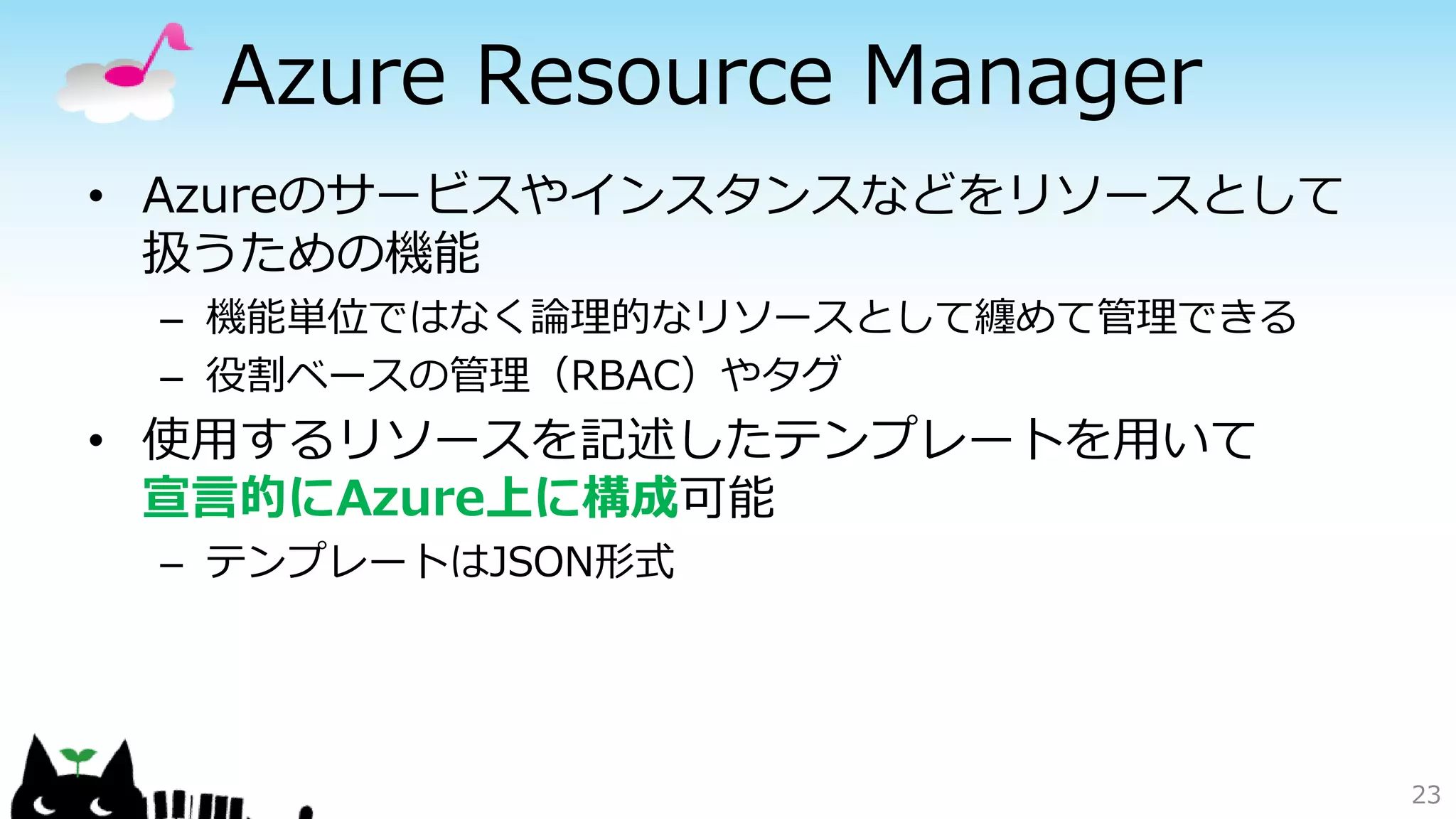 Azure Resource Manager
• Azureのサービスやインスタンスなどをリソースとして
扱うための機能
– 機能単位ではなく論理的なリソースとして纏めて管理できる
– 役割ベースの管理（RBAC）やタグ
• 使用するリソースを記述したテンプレートを用いて
宣言的にAzure上に構成可能
– テンプレートはJSON形式
23
 