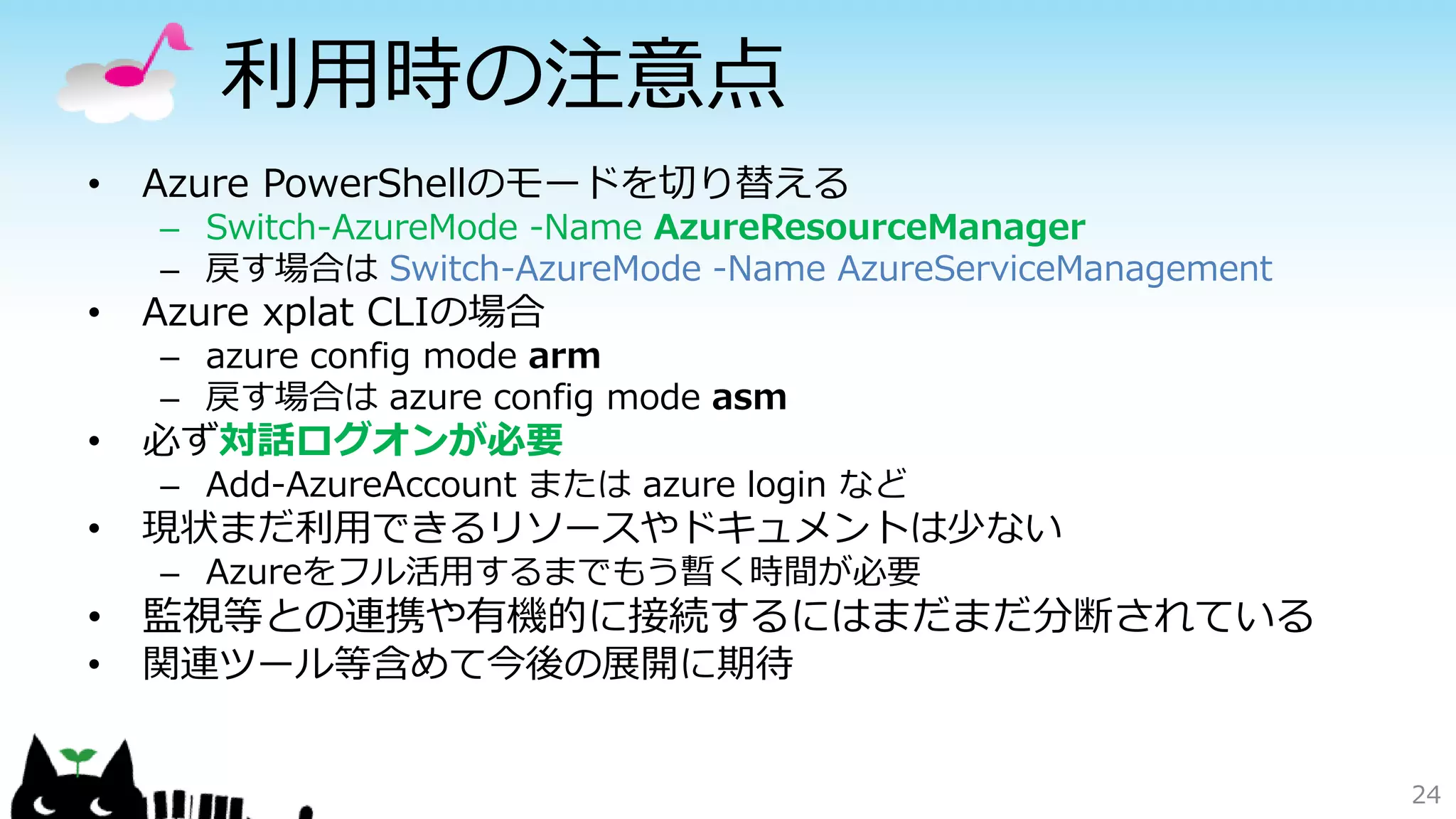 利用時の注意点
• Azure PowerShellのモードを切り替える
– Switch-AzureMode -Name AzureResourceManager
– 戻す場合は Switch-AzureMode -Name AzureServiceManagement
• Azure xplat CLIの場合
– azure config mode arm
– 戻す場合は azure config mode asm
• 必ず対話ログオンが必要
– Add-AzureAccount または azure login など
• 現状まだ利用できるリソースやドキュメントは少ない
– Azureをフル活用するまでもう暫く時間が必要
• 監視等との連携や有機的に接続するにはまだまだ分断されている
• 関連ツール等含めて今後の展開に期待
24
 