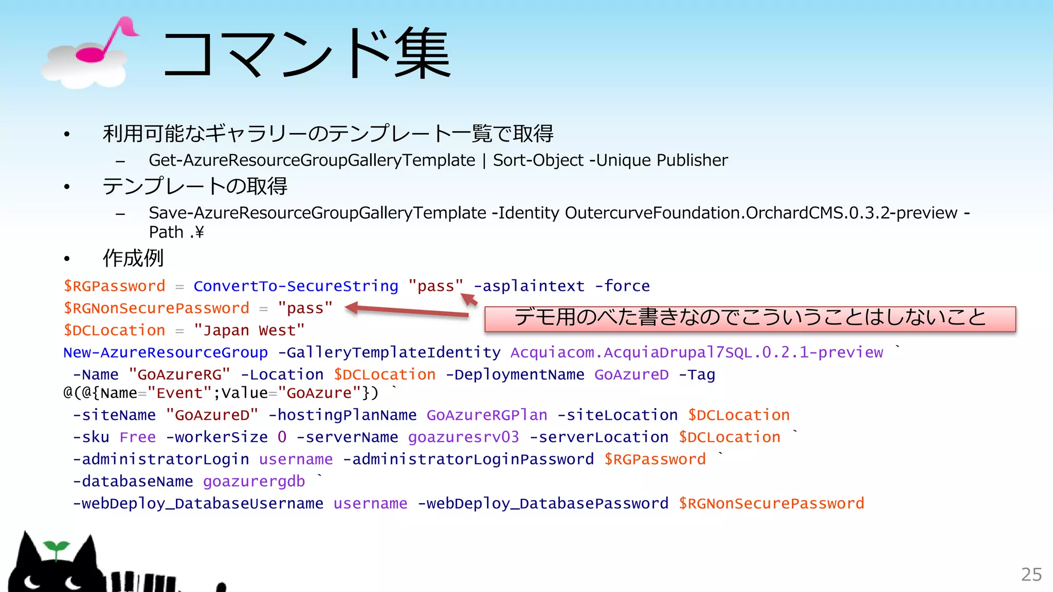 コマンド集
• 利用可能なギャラリーのテンプレート一覧で取得
– Get-AzureResourceGroupGalleryTemplate | Sort-Object -Unique Publisher
• テンプレートの取得
– Save-AzureResourceGroupGalleryTemplate -Identity OutercurveFoundation.OrchardCMS.0.3.2-preview -
Path .¥
• 作成例
$RGPassword = ConvertTo-SecureString "pass" -asplaintext -force
$RGNonSecurePassword = "pass"
$DCLocation = "Japan West"
New-AzureResourceGroup -GalleryTemplateIdentity Acquiacom.AcquiaDrupal7SQL.0.2.1-preview `
-Name "GoAzureRG" -Location $DCLocation -DeploymentName GoAzureD -Tag
@(@{Name="Event";Value="GoAzure"}) `
-siteName "GoAzureD" -hostingPlanName GoAzureRGPlan -siteLocation $DCLocation
-sku Free -workerSize 0 -serverName goazuresrv03 -serverLocation $DCLocation `
-administratorLogin username -administratorLoginPassword $RGPassword `
-databaseName goazurergdb `
-webDeploy_DatabaseUsername username -webDeploy_DatabasePassword $RGNonSecurePassword
25
デモ用のべた書きなのでこういうことはしないこと
 
