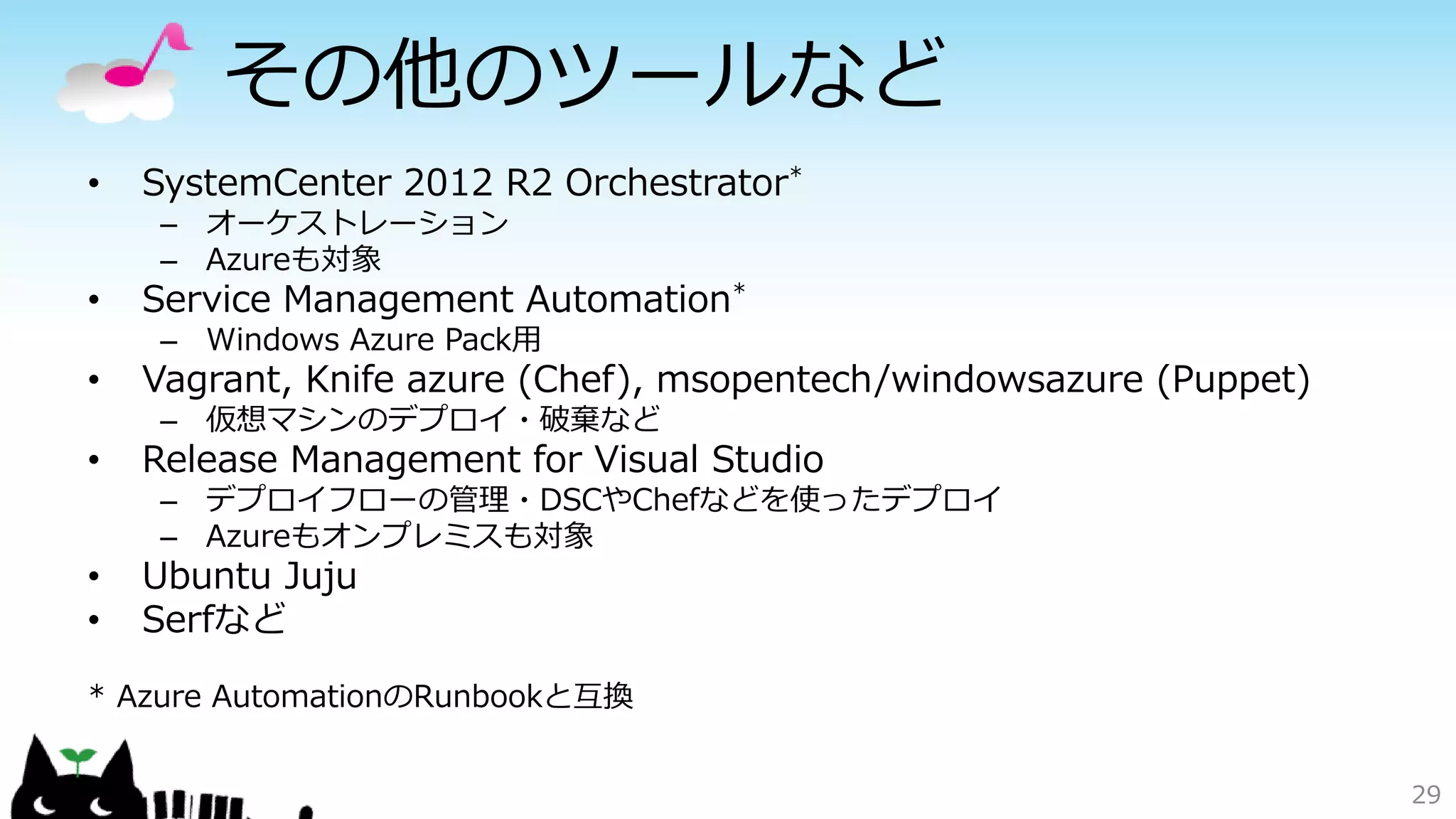 その他のツールなど
• SystemCenter 2012 R2 Orchestrator*
– オーケストレーション
– Azureも対象
• Service Management Automation*
– Windows Azure Pack用
• Vagrant, Knife azure (Chef), msopentech/windowsazure (Puppet)
– 仮想マシンのデプロイ・破棄など
• Release Management for Visual Studio
– デプロイフローの管理・DSCやChefなどを使ったデプロイ
– Azureもオンプレミスも対象
• Ubuntu Juju
• Serfなど
* Azure AutomationのRunbookと互換
29
 
