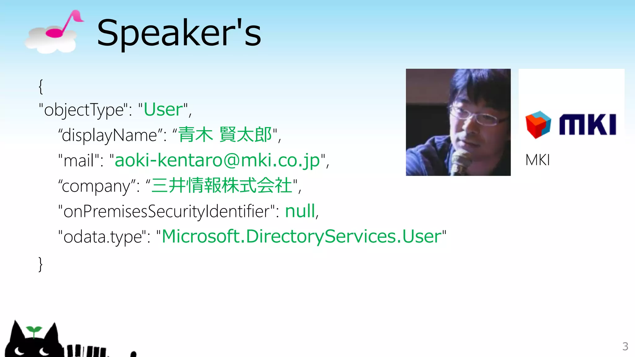 Speaker's
3
{
"objectType": "User",
“displayName”: “青木 賢太郎",
"mail": "aoki-kentaro@mki.co.jp",
“company”: “三井情報株式会社",
"onPremisesSecurityIdentifier": null,
"odata.type": "Microsoft.DirectoryServices.User"
}
MKI
 