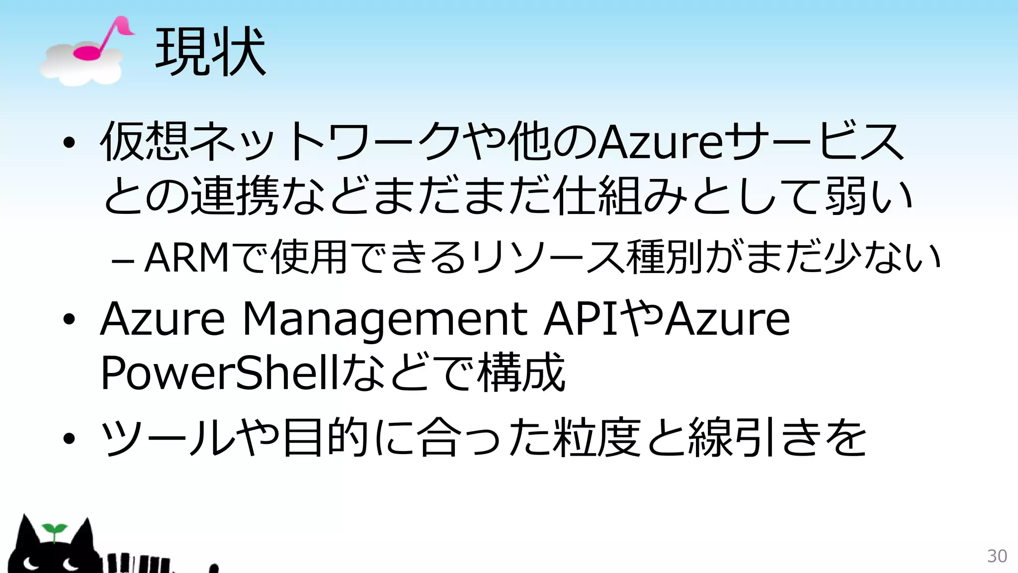 現状
• 仮想ネットワークや他のAzureサービス
との連携などまだまだ仕組みとして弱い
– ARMで使用できるリソース種別がまだ少ない
• Azure Management APIやAzure
PowerShellなどで構成
• ツールや目的に合った粒度と線引きを
30
 