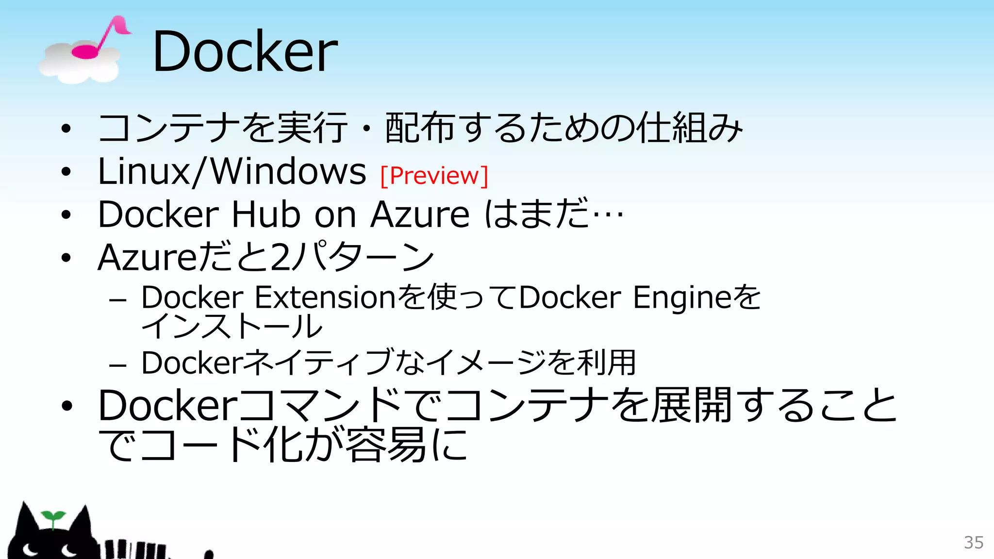 Docker
• コンテナを実行・配布するための仕組み
• Linux/Windows [Preview]
• Docker Hub on Azure はまだ…
• Azureだと2パターン
– Docker Extensionを使ってDocker Engineを
インストール
– Dockerネイティブなイメージを利用
• Dockerコマンドでコンテナを展開すること
でコード化が容易に
35
 
