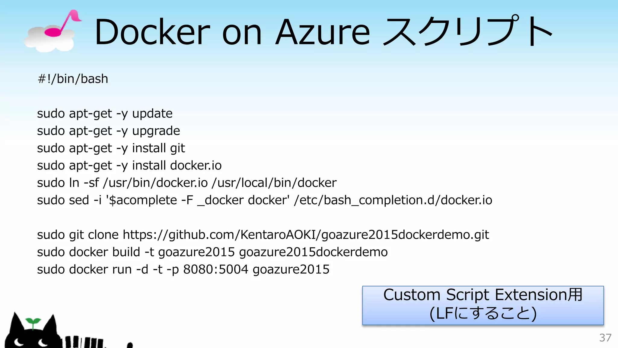 Docker on Azure スクリプト
#!/bin/bash
sudo apt-get -y update
sudo apt-get -y upgrade
sudo apt-get -y install git
sudo apt-get -y install docker.io
sudo ln -sf /usr/bin/docker.io /usr/local/bin/docker
sudo sed -i '$acomplete -F _docker docker' /etc/bash_completion.d/docker.io
sudo git clone https://github.com/KentaroAOKI/goazure2015dockerdemo.git
sudo docker build -t goazure2015 goazure2015dockerdemo
sudo docker run -d -t -p 8080:5004 goazure2015
37
Custom Script Extension用
(LFにすること)
 