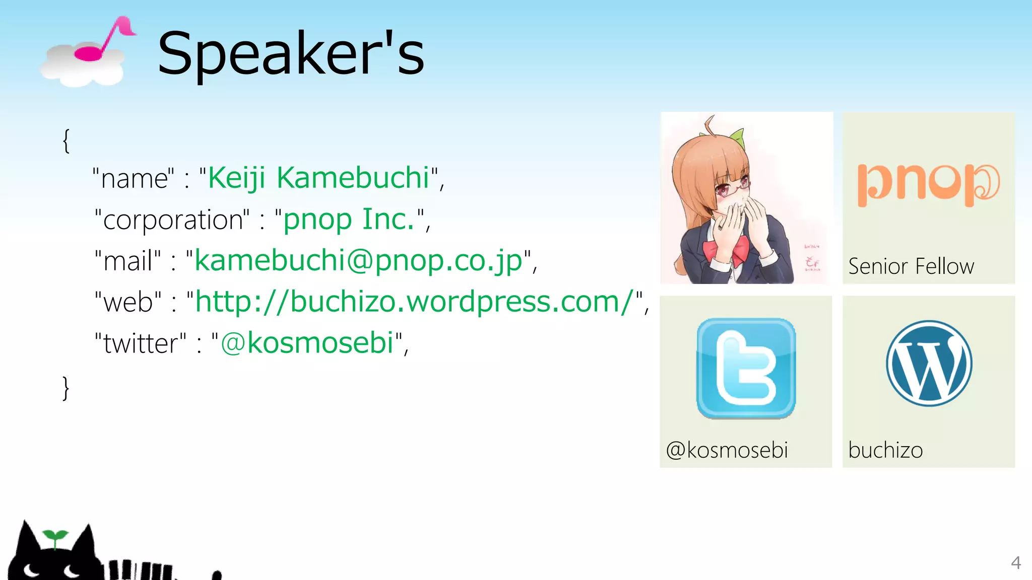 Speaker's
{
"name" : "Keiji Kamebuchi",
"corporation" : "pnop Inc.",
"mail" : "kamebuchi@pnop.co.jp",
"web" : "http://buchizo.wordpress.com/",
"twitter" : "@kosmosebi",
}
4
buchizo@kosmosebi
Senior Fellow
 