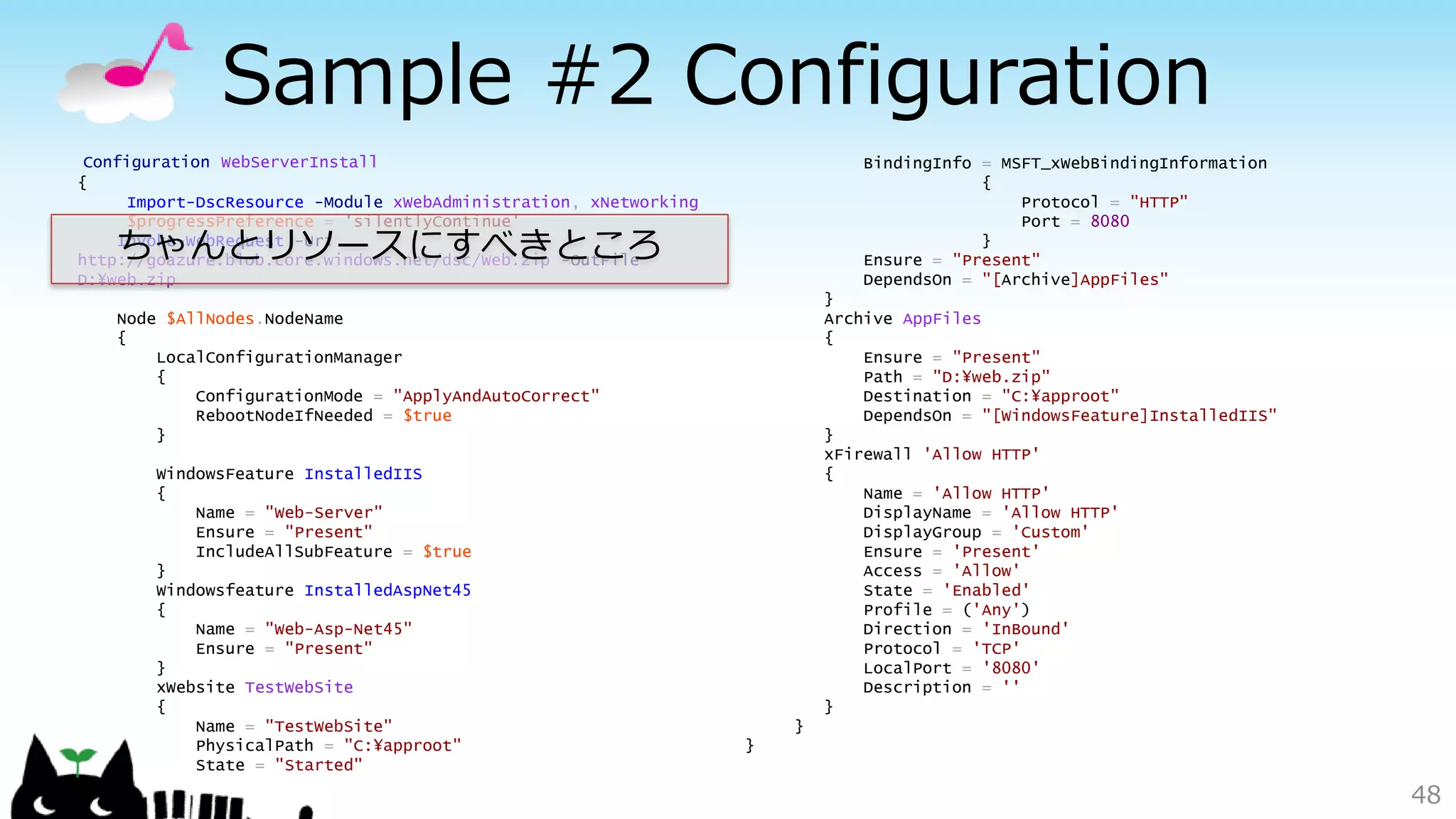 Sample #2 Configuration
48
Configuration WebServerInstall
{
Import-DscResource -Module xWebAdministration, xNetworking
$progressPreference = 'silentlyContinue'
Invoke-WebRequest -Uri
http://goazure.blob.core.windows.net/dsc/Web.zip -OutFile
D:¥web.zip
Node $AllNodes.NodeName
{
LocalConfigurationManager
{
ConfigurationMode = "ApplyAndAutoCorrect"
RebootNodeIfNeeded = $true
}
WindowsFeature InstalledIIS
{
Name = "Web-Server"
Ensure = "Present"
IncludeAllSubFeature = $true
}
Windowsfeature InstalledAspNet45
{
Name = "Web-Asp-Net45"
Ensure = "Present"
}
xWebsite TestWebSite
{
Name = "TestWebSite"
PhysicalPath = "C:¥approot"
State = "Started"
BindingInfo = MSFT_xWebBindingInformation
{
Protocol = "HTTP"
Port = 8080
}
Ensure = "Present"
DependsOn = "[Archive]AppFiles"
}
Archive AppFiles
{
Ensure = "Present"
Path = "D:¥web.zip"
Destination = "C:¥approot"
DependsOn = "[WindowsFeature]InstalledIIS"
}
xFirewall 'Allow HTTP'
{
Name = 'Allow HTTP'
DisplayName = 'Allow HTTP'
DisplayGroup = 'Custom'
Ensure = 'Present'
Access = 'Allow'
State = 'Enabled'
Profile = ('Any')
Direction = 'InBound'
Protocol = 'TCP'
LocalPort = '8080'
Description = ''
}
}
}
ちゃんとリソースにすべきところ
 
