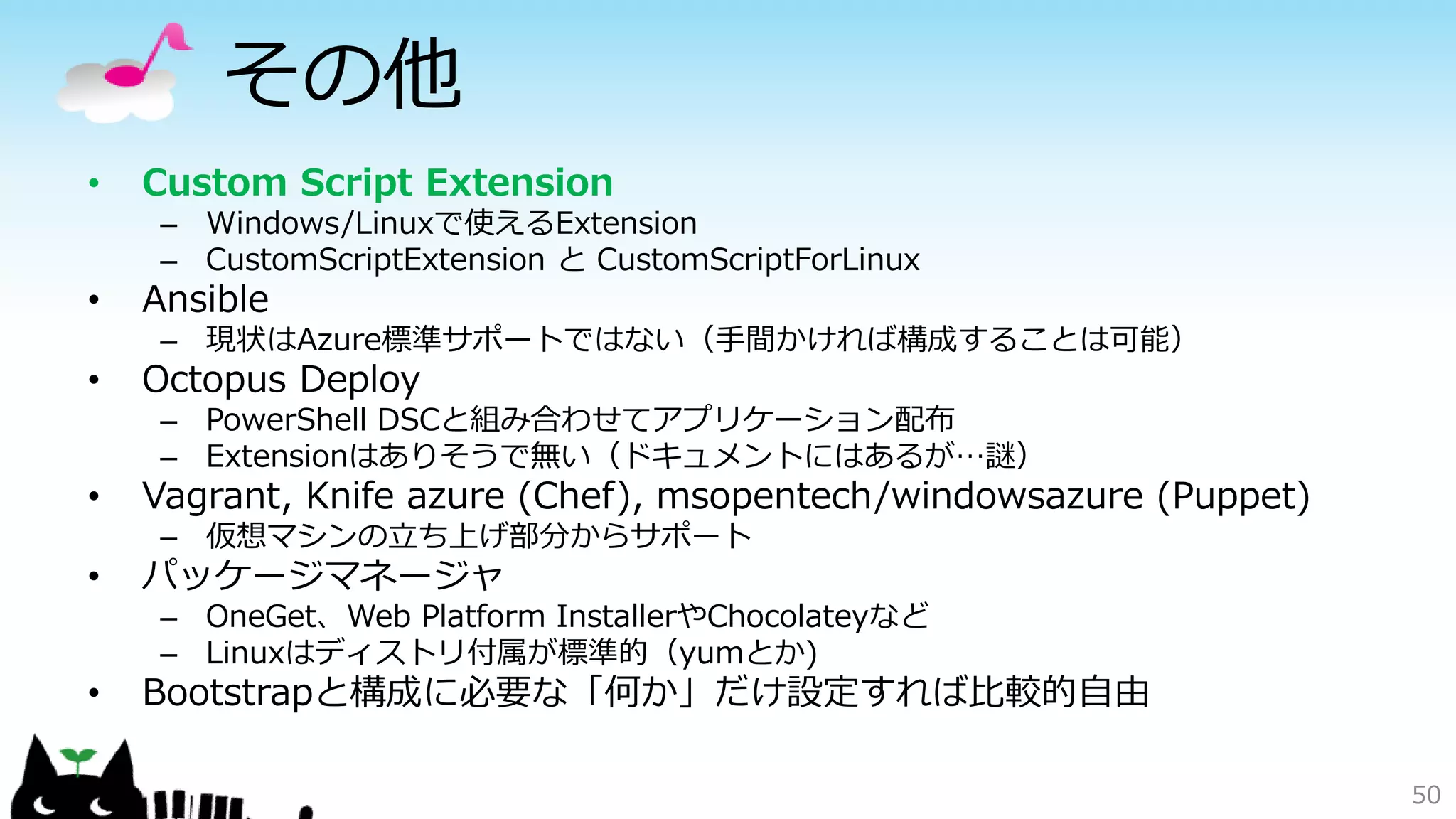 その他
• Custom Script Extension
– Windows/Linuxで使えるExtension
– CustomScriptExtension と CustomScriptForLinux
• Ansible
– 現状はAzure標準サポートではない（手間かければ構成することは可能）
• Octopus Deploy
– PowerShell DSCと組み合わせてアプリケーション配布
– Extensionはありそうで無い（ドキュメントにはあるが…謎）
• Vagrant, Knife azure (Chef), msopentech/windowsazure (Puppet)
– 仮想マシンの立ち上げ部分からサポート
• パッケージマネージャ
– OneGet、Web Platform InstallerやChocolateyなど
– Linuxはディストリ付属が標準的（yumとか)
• Bootstrapと構成に必要な「何か」だけ設定すれば比較的自由
50
 
