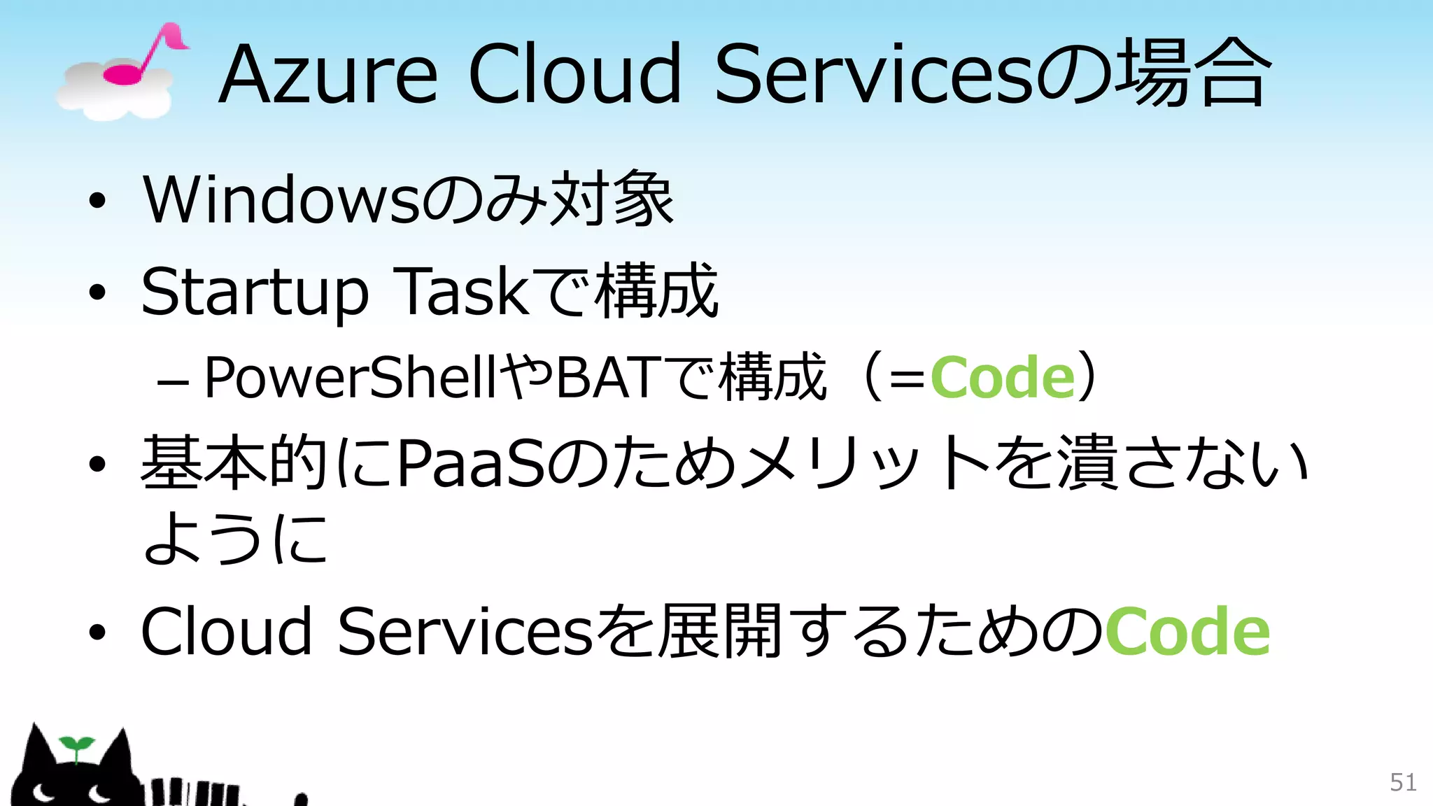 Azure Cloud Servicesの場合
• Windowsのみ対象
• Startup Taskで構成
– PowerShellやBATで構成（=Code）
• 基本的にPaaSのためメリットを潰さない
ように
• Cloud Servicesを展開するためのCode
51
 