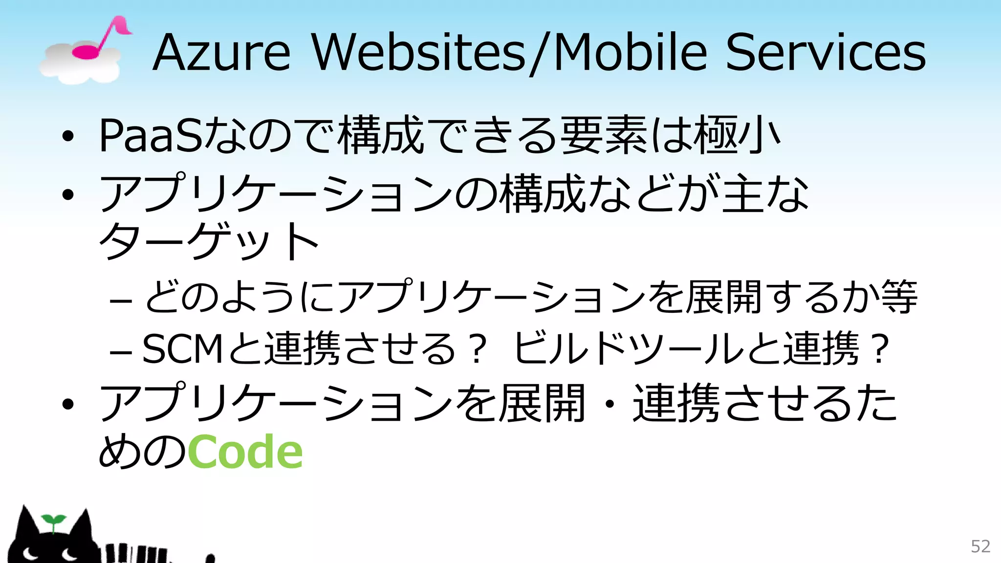 Azure Websites/Mobile Services
• PaaSなので構成できる要素は極小
• アプリケーションの構成などが主な
ターゲット
– どのようにアプリケーションを展開するか等
– SCMと連携させる？ ビルドツールと連携？
• アプリケーションを展開・連携させるた
めのCode
52
 