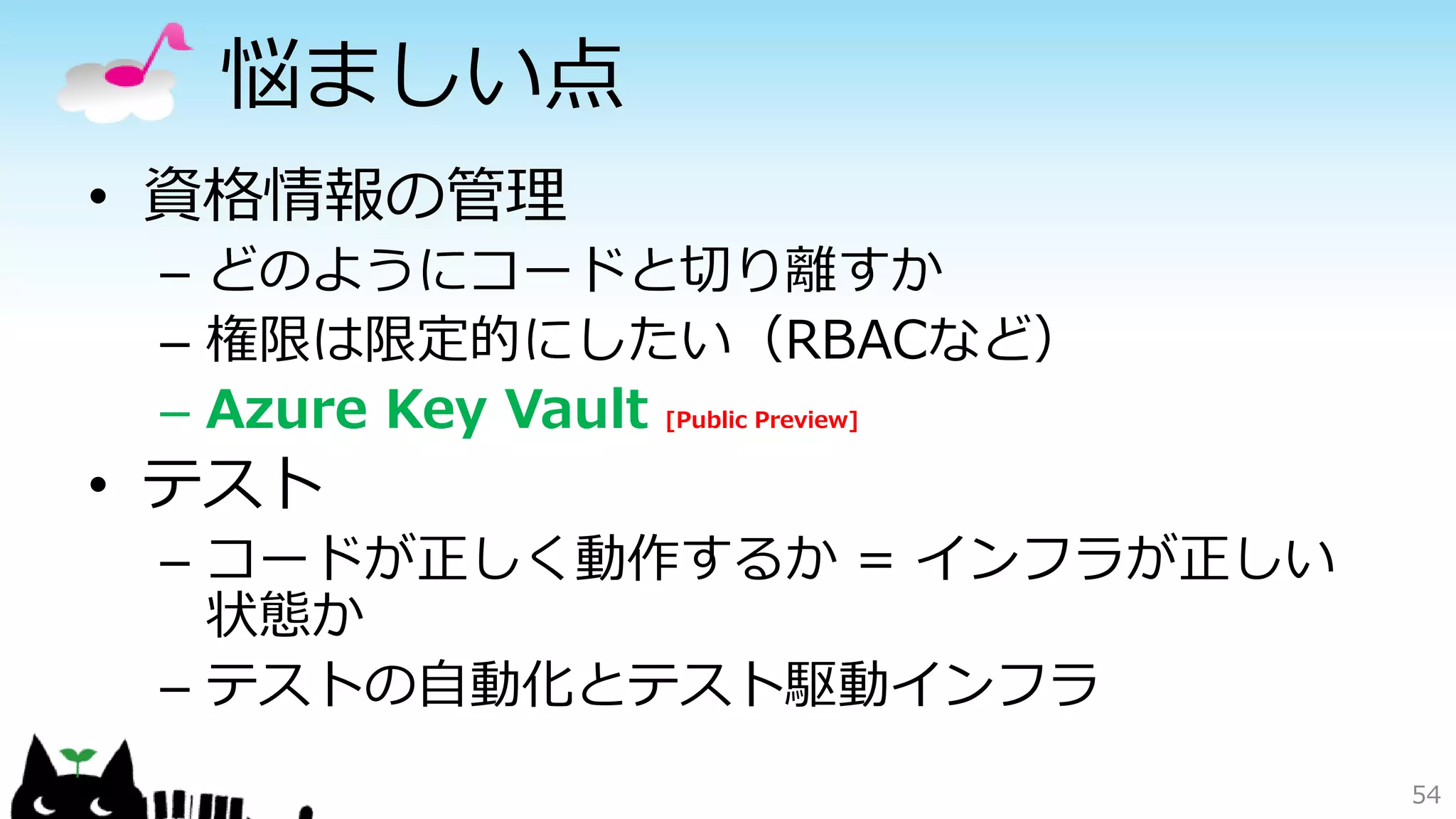 悩ましい点
• 資格情報の管理
– どのようにコードと切り離すか
– 権限は限定的にしたい（RBACなど）
– Azure Key Vault [Public Preview]
• テスト
– コードが正しく動作するか = インフラが正しい
状態か
– テストの自動化とテスト駆動インフラ
54
 