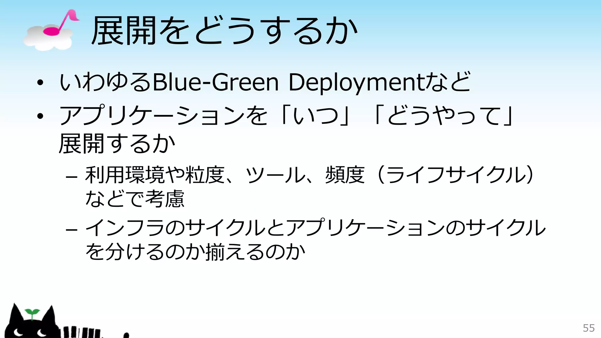 展開をどうするか
• いわゆるBlue-Green Deploymentなど
• アプリケーションを「いつ」「どうやって」
展開するか
– 利用環境や粒度、ツール、頻度（ライフサイクル）
などで考慮
– インフラのサイクルとアプリケーションのサイクル
を分けるのか揃えるのか
55
 