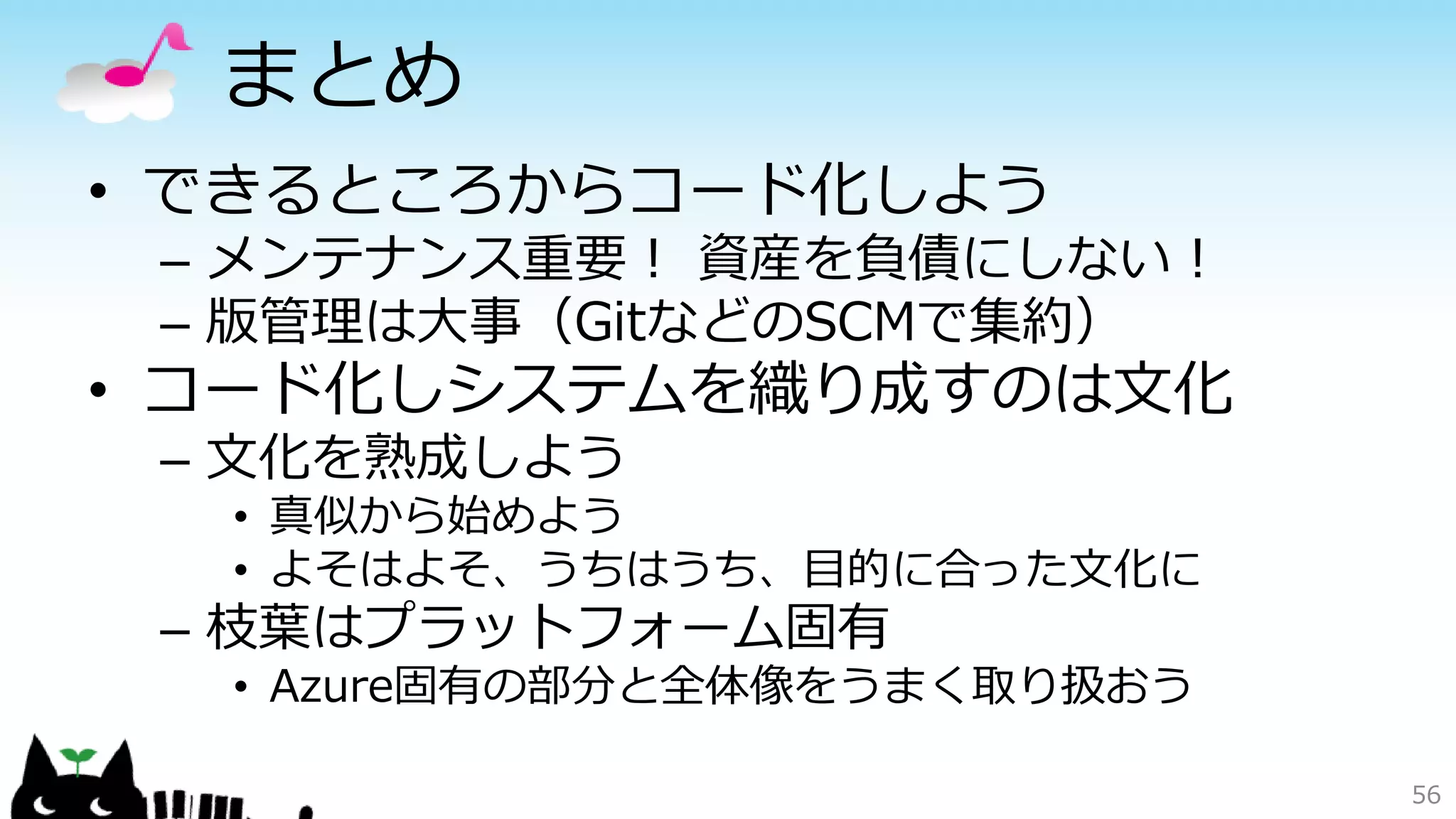 まとめ
• できるところからコード化しよう
– メンテナンス重要！ 資産を負債にしない！
– 版管理は大事（GitなどのSCMで集約）
• コード化しシステムを織り成すのは文化
– 文化を熟成しよう
• 真似から始めよう
• よそはよそ、うちはうち、目的に合った文化に
– 枝葉はプラットフォーム固有
• Azure固有の部分と全体像をうまく取り扱おう
56
 