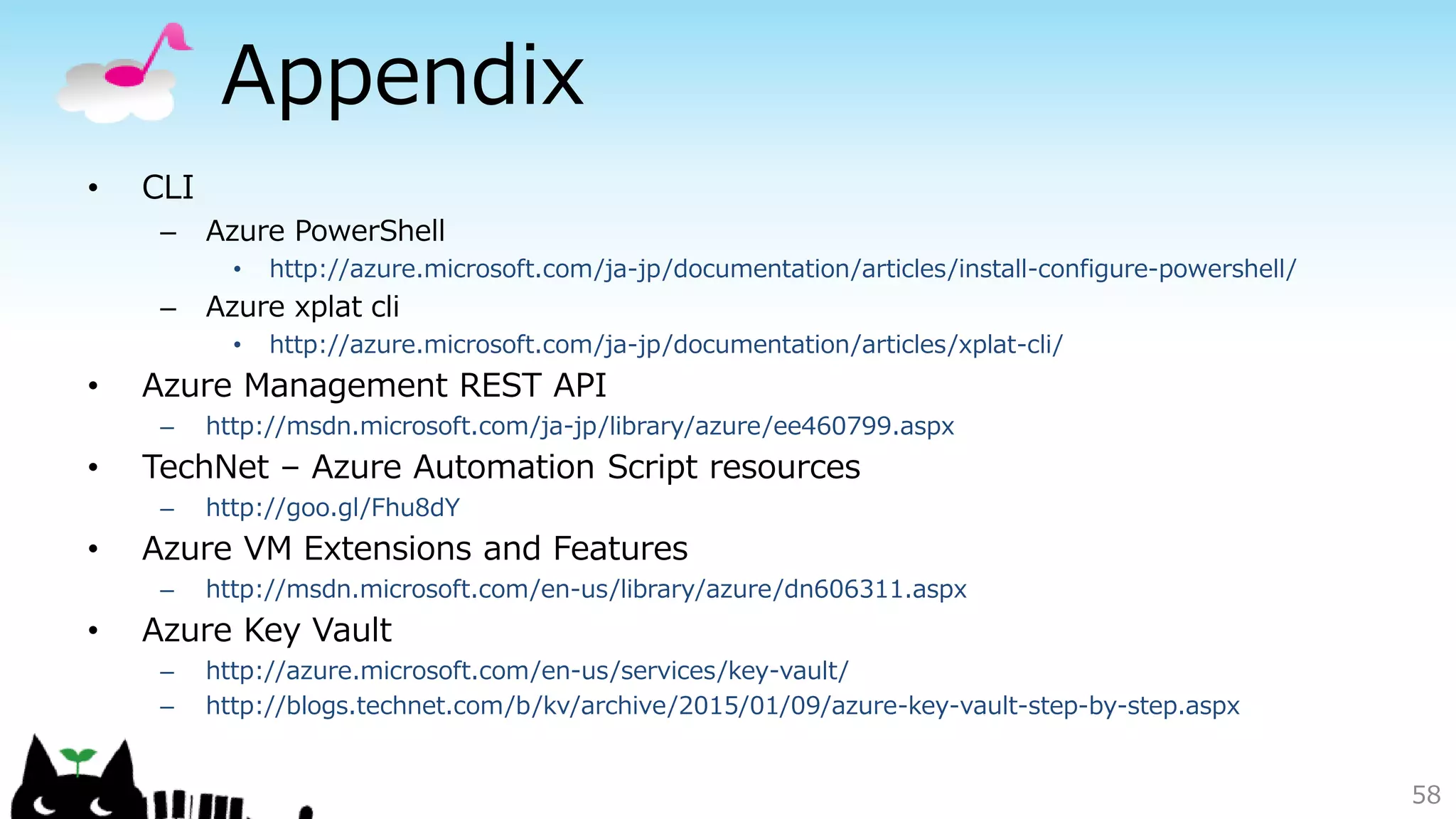 Appendix
• CLI
– Azure PowerShell
• http://azure.microsoft.com/ja-jp/documentation/articles/install-configure-powershell/
– Azure xplat cli
• http://azure.microsoft.com/ja-jp/documentation/articles/xplat-cli/
• Azure Management REST API
– http://msdn.microsoft.com/ja-jp/library/azure/ee460799.aspx
• TechNet – Azure Automation Script resources
– http://goo.gl/Fhu8dY
• Azure VM Extensions and Features
– http://msdn.microsoft.com/en-us/library/azure/dn606311.aspx
• Azure Key Vault
– http://azure.microsoft.com/en-us/services/key-vault/
– http://blogs.technet.com/b/kv/archive/2015/01/09/azure-key-vault-step-by-step.aspx
58
 
