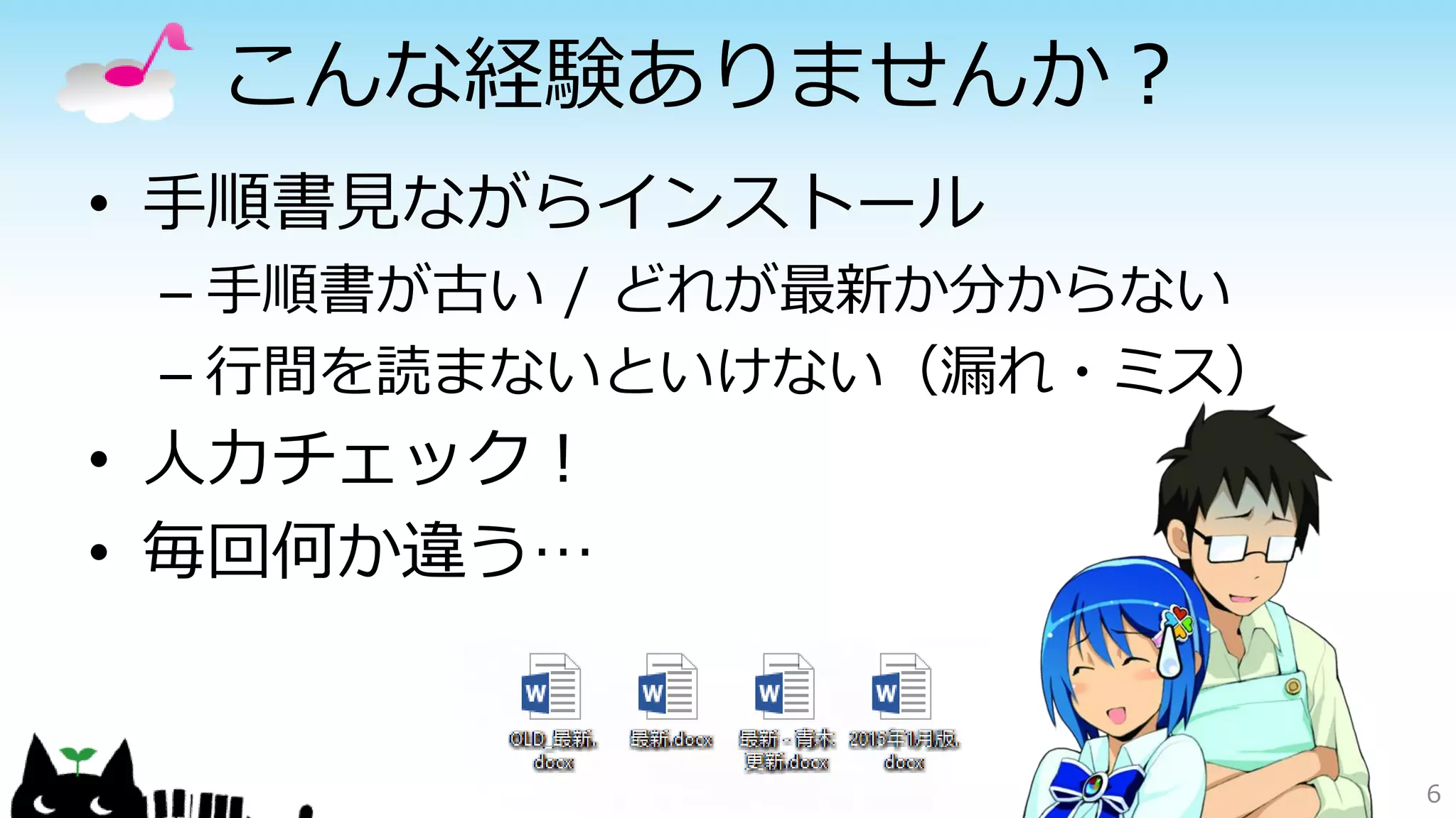 こんな経験ありませんか？
• 手順書見ながらインストール
– 手順書が古い / どれが最新か分からない
– 行間を読まないといけない（漏れ・ミス）
• 人力チェック！
• 毎回何か違う…
6
 