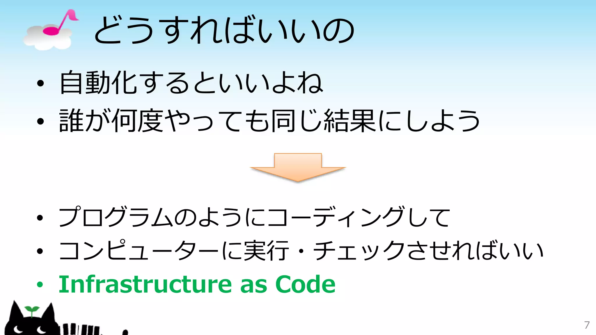 どうすればいいの
• 自動化するといいよね
• 誰が何度やっても同じ結果にしよう
7
• プログラムのようにコーディングして
• コンピューターに実行・チェックさせればいい
• Infrastructure as Code
 