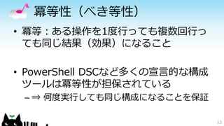 冪等性（べき等性）
• 冪等：ある操作を1度行っても複数回行っ
ても同じ結果（効果）になること
• PowerShell DSCなど多くの宣言的な構成
ツールは冪等性が担保されている
– ⇒ 何度実行しても同じ構成になることを保証
13
 
