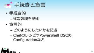 手続きと宣言
• 手続き的
– 逐次処理を記述
• 宣言的
– どのようにしたいかを記述
– ChefのレシピやPowerShell DSCの
Configurationなど
14
 