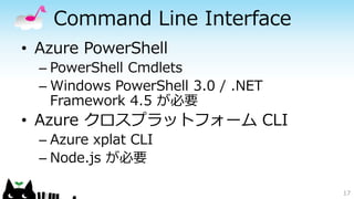 Command Line Interface
• Azure PowerShell
– PowerShell Cmdlets
– Windows PowerShell 3.0 / .NET
Framework 4.5 が必要
• Azure クロスプラットフォーム CLI
– Azure xplat CLI
– Node.js が必要
17
 