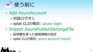 使う前に
• Add-AzureAccount
– 対話ログオン
– xplat CLIの場合: azure login
• Import-AzurePublishSettingsFile
– 証明書を使った資格情報の設定
– xplat CLIの場合: azure account import
18
 