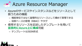 Azure Resource Manager
• Azureのサービスやインスタンスなどをリソースとして
扱うための機能
– 機能単位ではなく論理的なリソースとして纏めて管理できる
– 役割ベースの管理（RBAC）やタグ
• 使用するリソースを記述したテンプレートを用いて
宣言的にAzure上に構成可能
– テンプレートはJSON形式
23
 