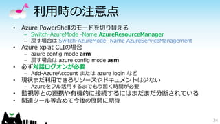 利用時の注意点
• Azure PowerShellのモードを切り替える
– Switch-AzureMode -Name AzureResourceManager
– 戻す場合は Switch-AzureMode -Name AzureServiceManagement
• Azure xplat CLIの場合
– azure config mode arm
– 戻す場合は azure config mode asm
• 必ず対話ログオンが必要
– Add-AzureAccount または azure login など
• 現状まだ利用できるリソースやドキュメントは少ない
– Azureをフル活用するまでもう暫く時間が必要
• 監視等との連携や有機的に接続するにはまだまだ分断されている
• 関連ツール等含めて今後の展開に期待
24
 